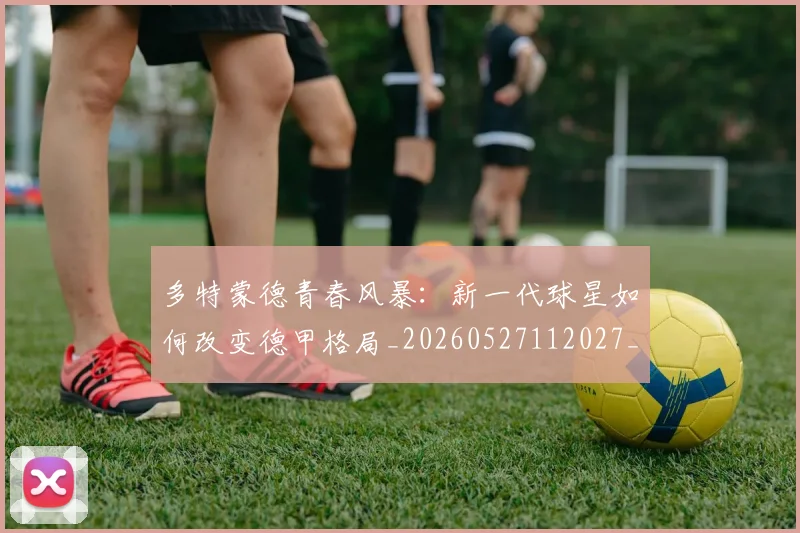 多特蒙德青春风暴：新一代球星如何改变德甲格局_20260527112027_20260609132513