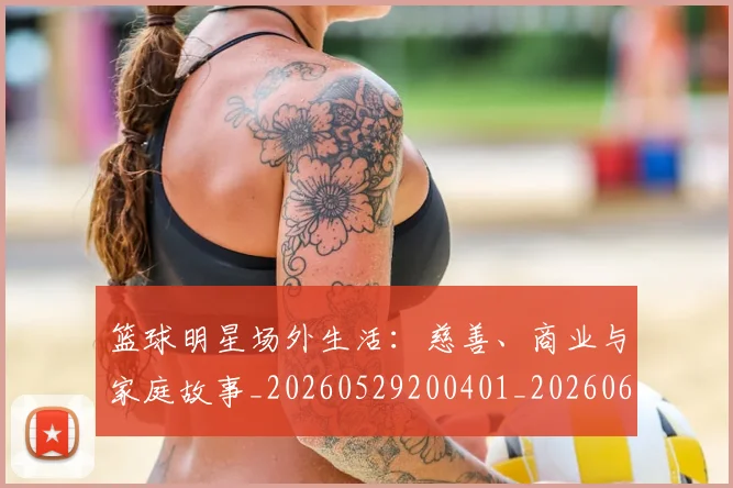 篮球明星场外生活：慈善、商业与家庭故事_20260529200401_20260610000511