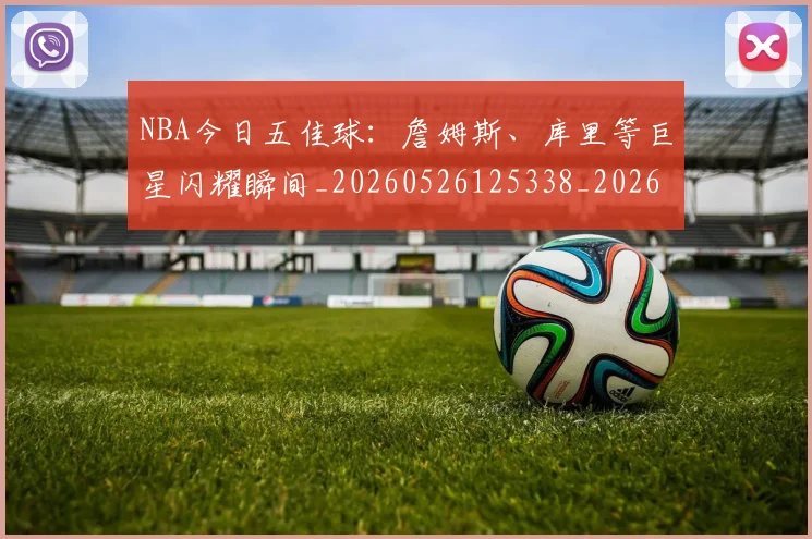 NBA今日五佳球:詹姆斯、库里等巨星闪耀瞬间_20260526125338_20260606165606