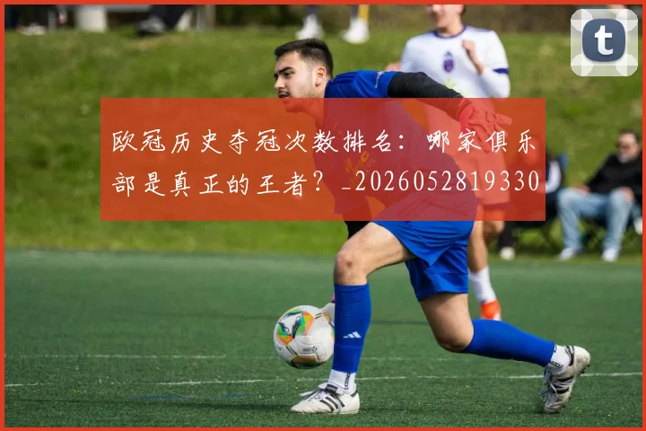 欧冠历史夺冠次数排名：哪家俱乐部是真正的王者？_20260528193305