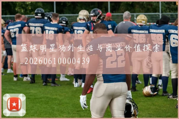 篮球明星场外生活与商业价值探索_20260610000439