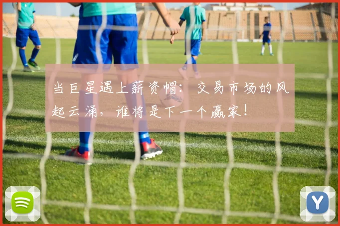 当巨星遇上薪资帽：交易市场的风起云涌，谁将是下一个赢家！