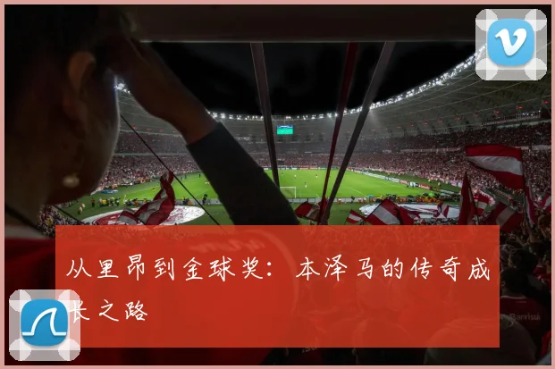从里昂到金球奖：本泽马的传奇成长之路