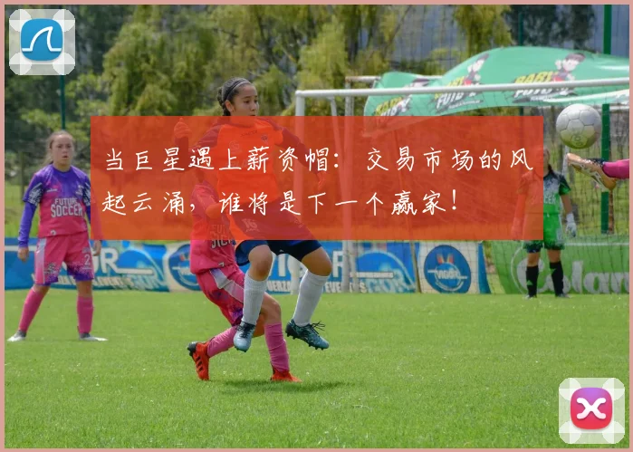 当巨星遇上薪资帽：交易市场的风起云涌，谁将是下一个赢家！