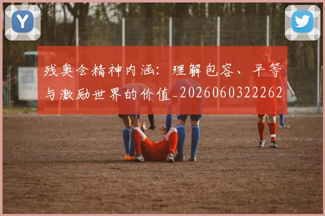 残奥会精神内涵:理解包容、平等与激励世界的价值_20260603222622