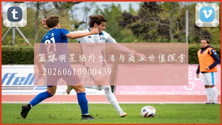 篮球明星场外生活与商业价值探索_20260610000439